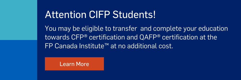 Attention CIFP Students. You may be eligible to transfer and complete your education towards CFP certification and QAFP certification at the FP Canada Institute at no additional cost. Learn more