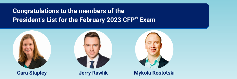 Congratulations to the members of the President's List for the February 2023 CFP Exam - Cara Stapley, Jerry Rawlick and Mykola Rostoski